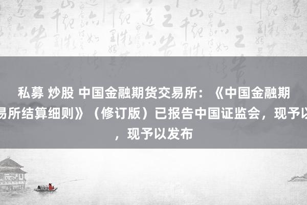 私募 炒股 中国金融期货交易所：《中国金融期货交易所结算细则》（修订版）已报告中国证监会，现予以发布