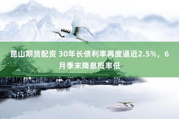 昆山期货配资 30年长债利率再度逼近2.5%，6月季末降息概率低