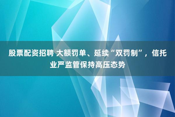 股票配资招聘 大额罚单、延续“双罚制”，信托业严监管保持高压态势