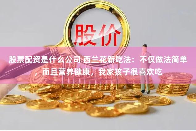 股票配资是什么公司 西兰花新吃法：不仅做法简单，而且营养健康，我家孩子很喜欢吃