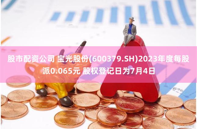 股市配资公司 宝光股份(600379.SH)2023年度每股派0.065元 股权登记日为7月4日