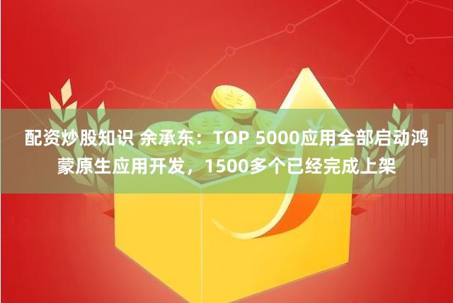 配资炒股知识 余承东：TOP 5000应用全部启动鸿蒙原生应用开发，1500多个已经完成上架