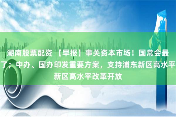 湖南股票配资 【早报】事关资本市场！国常会最新部署来了；中办、国办印发重要方案，支持浦东新区高水平改革开放