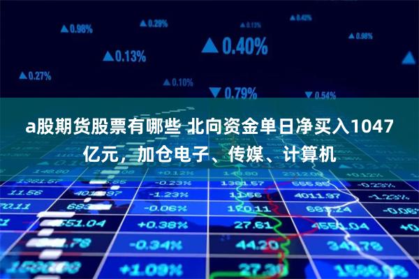 a股期货股票有哪些 北向资金单日净买入1047亿元，加仓电子、传媒、计算机