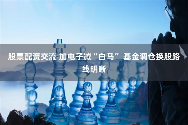 股票配资交流 加电子减“白马” 基金调仓换股路线明晰