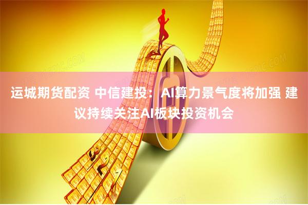 运城期货配资 中信建投：AI算力景气度将加强 建议持续关注AI板块投资机会