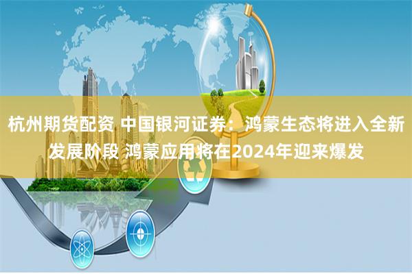 杭州期货配资 中国银河证券：鸿蒙生态将进入全新发展阶段 鸿蒙应用将在2024年迎来爆发