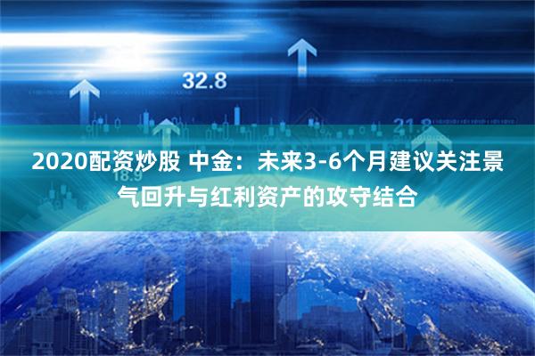 2020配资炒股 中金：未来3-6个月建议关注景气回升与红利资产的攻守结合