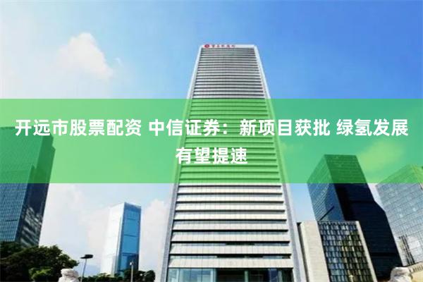 开远市股票配资 中信证券：新项目获批 绿氢发展有望提速