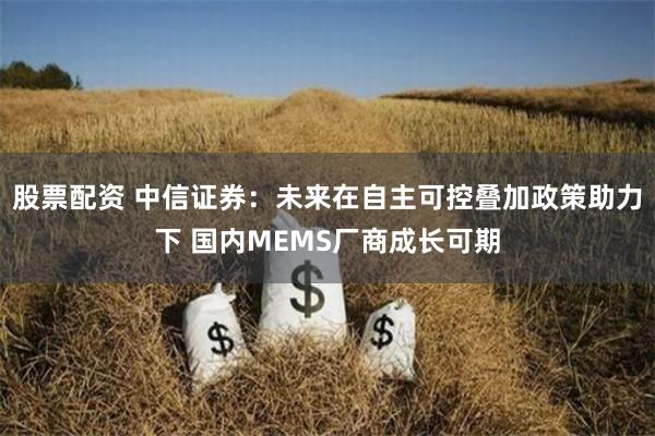 股票配资 中信证券：未来在自主可控叠加政策助力下 国内MEMS厂商成长可期