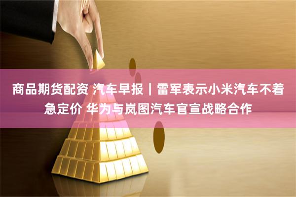 商品期货配资 汽车早报｜雷军表示小米汽车不着急定价 华为与岚图汽车官宣战略合作