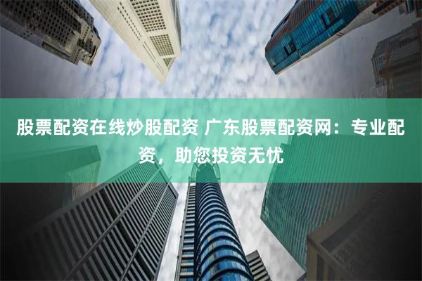 股票配资在线炒股配资 广东股票配资网：专业配资，助您投资无忧