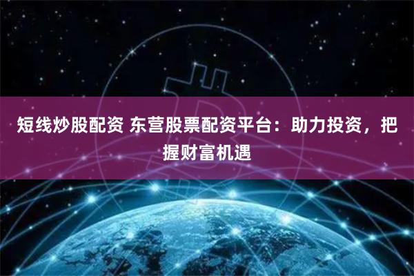 短线炒股配资 东营股票配资平台：助力投资，把握财富机遇