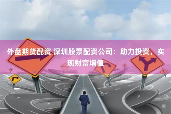 外盘期货配资 深圳股票配资公司：助力投资，实现财富增值
