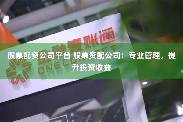 股票配资公司平台 股票资配公司：专业管理，提升投资收益