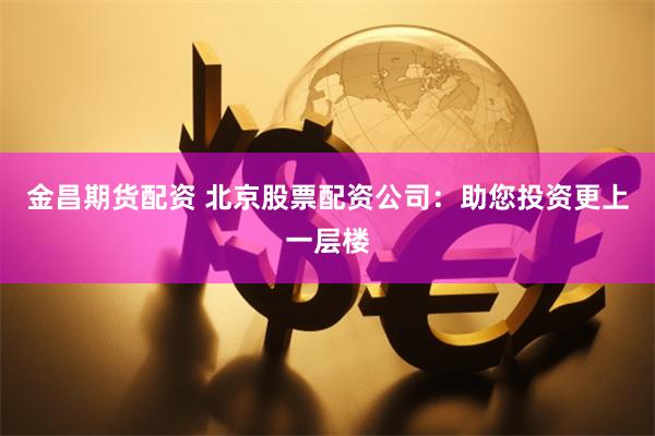金昌期货配资 北京股票配资公司：助您投资更上一层楼