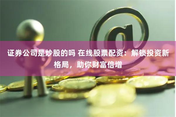 证券公司是炒股的吗 在线股票配资：解锁投资新格局，助你财富倍增