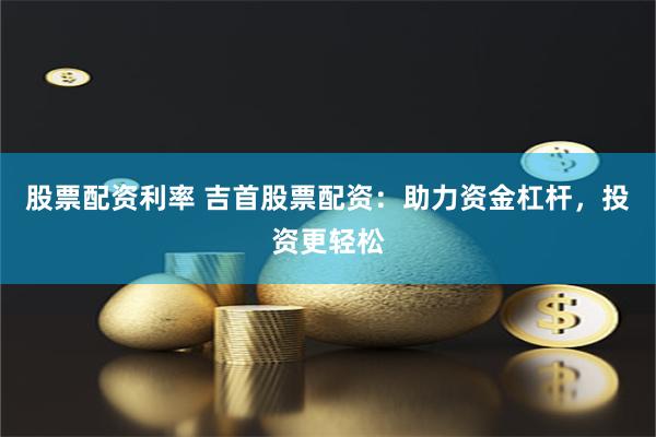 股票配资利率 吉首股票配资：助力资金杠杆，投资更轻松