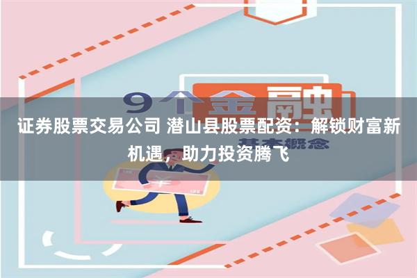证券股票交易公司 潜山县股票配资：解锁财富新机遇，助力投资腾飞