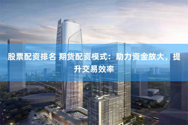 股票配资排名 期货配资模式：助力资金放大，提升交易效率