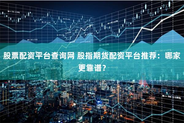 股票配资平台查询网 股指期货配资平台推荐：哪家更靠谱？