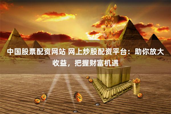 中国股票配资网站 网上炒股配资平台：助你放大收益，把握财富机遇