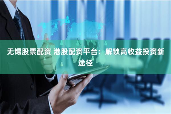 无锡股票配资 港股配资平台：解锁高收益投资新途径