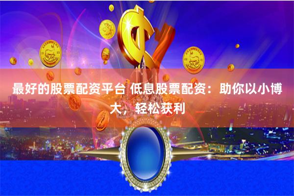 最好的股票配资平台 低息股票配资：助你以小博大，轻松获利
