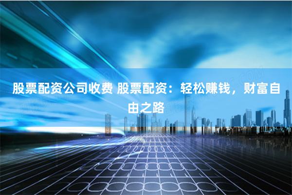 股票配资公司收费 股票配资：轻松赚钱，财富自由之路