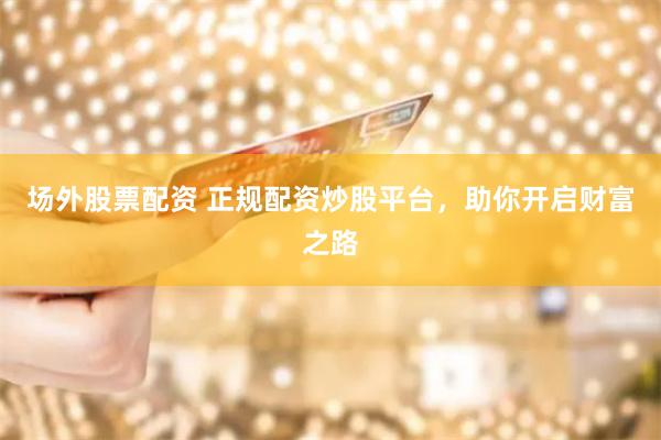 场外股票配资 正规配资炒股平台，助你开启财富之路