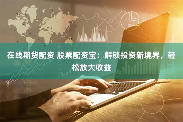 在线期货配资 股票配资宝：解锁投资新境界，轻松放大收益