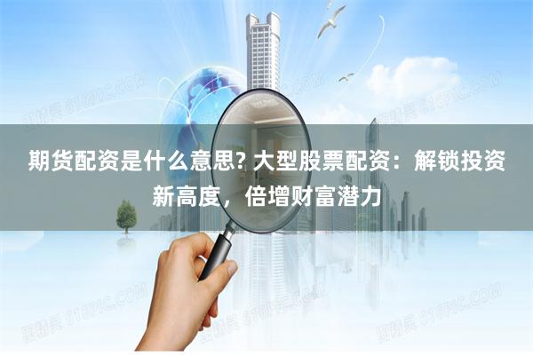 期货配资是什么意思? 大型股票配资：解锁投资新高度，倍增财富潜力