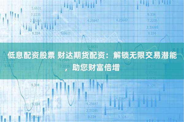 低息配资股票 财达期货配资：解锁无限交易潜能，助您财富倍增