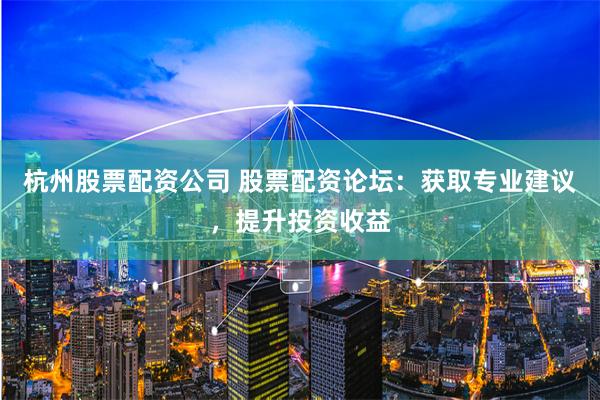 杭州股票配资公司 股票配资论坛：获取专业建议，提升投资收益
