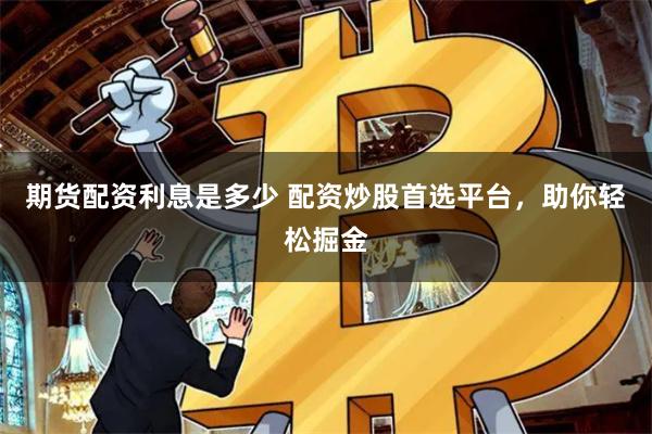 期货配资利息是多少 配资炒股首选平台，助你轻松掘金